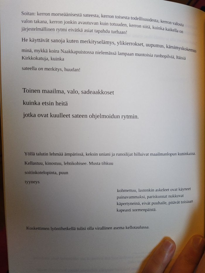 Valokuva kokonaisesta runosta kirjan sivulla. Siinä lukee näin Soitan: kerron morseäänisestä sateesta, kerron toisesta todellisuudesta, kerron valosta valon takana, kerron jonkin avautuvan kuin totuuden, kerron siitä, kuinka kaikella on järjestelmällinen rytmi eivätkä asiat tapahdu turhaan! He käyttävät sanoja kuten merkityselämys, ylikierrokset, uupumus, kärsimyskokemus minä, mykkä koira Naakkapuistossa nielemässä lampaan muotoisia ruohopilviä, Itäisiä Kirkkokatuja, kuinka sateella ON merkitys, huudan! Toinen maailma, valo, sadeaakkoset kuinka etsin heitä jotka ovat kuulleet sateen ohjelmoidun rytmin. Yöllä talutin lehmää ämpärissä, keksin uniani ja runoilijat hilluivat maailmanlopun kuninkaina. Kellastuu, kinostuu, lehtikohisee. Musta tihkuu soitinkotelopinta, puun tyyneys kohmettuu, lastenkin askeleet ovat käyneet painavammaksi, pariskunnat nukkuvat käpertyneinä, eivät puuhaile, pitävät toisiaan kapeasti sormenpäistä. Koskettimen lyöntihetkellä tulisi olla virallinen asema kellotaulussa.