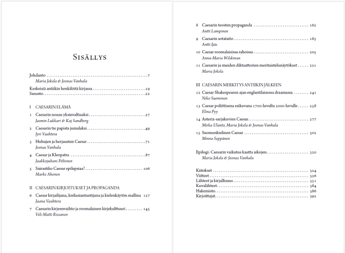 Sisällysluettelo: Johdanto Maria Jokela ja Joonas Vanhala, Keskeisiä henkilöitä, Sanasto, Ensimmäinen osa Caesarin elämä 1. Caesarin nousu yksinvaltiaaksi Jasmin Lukkari ja Kaj Sandberg 2. Caesarin tie papista jumalaksi Jyri Vaahtera 3. Huhujen ja herjausten Caesar Joonas Vanhala 4. Caesar ja Kleopatra Jaakkojuhani Peltonen 5. Sairastiko Caesar epilepsiaa? Marke Ahonen Toinen osa Caesarin kirjoitukset ja propaganda 6. Caesar kirjailijana, kieliasiantuntijana ja kielenkäytön mallina Jaana Vaahtera 7. Caesarin kirjeenvaihto ja roomalainen kirjekulttuuri Veli-Matti Rissanen 8. Caesarin teosten propaganda Antti Lampinen 9. Caesarin sotataito Antti Ijäs 10. Caesar roomalaisissa rahoissa Anna-Maria Wilskman 11. Caesarin ja muiden diktaattorien meritaistelunäytökset Maria Jokela Kolmas osa Caesarin merkitys antiikin jälkeen 12. Caesar Shakespearen ajan englantilaisessa draamassa Niko Suominen 13. Caesar poliittisena esikuvana 1700-luvulta 2000-luvulle Elina Pyy 14. Asterix-sarjakuvien Caesar Mirka Ulanto, Maria Jokela ja Joonas Vanhala 15. Suomenkielinen Caesar Minna Seppänen Epilogi: Caesarin vaikutus kautta aikojen Maria Jokela ja Joonas Vanhala Kiitokset, Viitteet, Lähteet ja kirjallisuus, Kuvalähteet, Hakemisto, Kirjoittajat