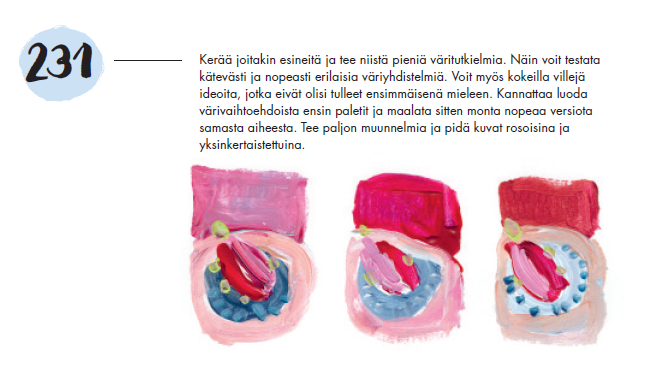 Kuva harjoituksesta numero 231, jossa on kolme suurpiirteisesti maalattua kuvaa. Niissä on kaikissa beige ympyrä, jonka sisässä on sininen ympyrä. Sinisen ympyrän sisällä on vinossa punainen soikio ja sinisellä alueella on myös täpliä, joiden väri ja sijainti vaihtelee kolmen kuvan välillä. Kaiken yllä on punainen neliö. Tekstissä käsketään etsimään esineitä ja tekemään niistä väritutkielmia, joilla voi testata väriyhdistelmiä. Harjoituksessa käsketään tekemään nopeasti monta versiota samasta aiheesta ja pitämään kuvat rosoisina.