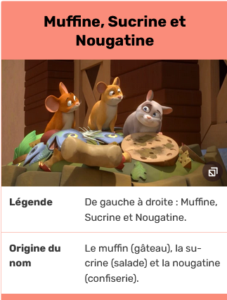 Netistä otettu kuvankaappaus, jonka keskellä on kuva kolmesta animoidusta hiirestä, punaruskeasta, sinapinruskeasta ja harmaasta, yläruumiit jonkin rytöläjän päällä. Ilmeet ovat hyväntuulisen vekkulit. Kuvan yllä lukee ranskaksi otsikko Muffine, Sucrine ja Nougatine ja alla sama nimeämässä hahmot vasemmalta oikealle. Sen alla selitetään vielä ranskaksi, että nimet tulevat leivonnaisesta, salaattilajista ja karkista.